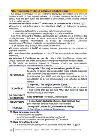 45 Mémento médicaments de l’urgence – édition 2011 – © Dr Mounir Gazzah - www.efurgences.net
VIII. Traitement de la colique néphrétique :
La colique nephretique est un syndrome douloureux secondaire a la mise en
tension brutale du haut appareil urinaire. La première cause est la migration d’un
calcul, mais elle peut aussi être secondaire à une tumeur, à une sténose urétrale
ou à un caillot sanguin.
Les recommandations de la 8
ème
conférence de consensus de la SFMU [3][7] :
Prescrire un anti-inflammatoire non stéroïdien (AINS), en l’absence de contre-
indication,
Ŕ Associé à la Morphine si la douleur est d’emblée importante,
Ŕ Associé à un antalgique non morphinique si douleur modérée
Les AINS diminuent la filtration glomérulaire par inhibition de la synthèse des
prostaglandines, diminuent le tonus musculaire lisse des voies urinaires et
réduisent l'œdème inflammatoire au niveau de l'obstruction. L'injection
intraveineuse d'AINS est privilégiée car son délai d'action est très bref.
En Tunisie, il n’y a aucun AINS ayant l’AMM en IV.
Si contre indication à l’AINS et douleur intense : prescrire un morphinique en
première intention,
On parle d’une crise hyperalgique en cas d’échec aux antalgiques cités à dose
maximale,
À adresser à l’urologue en cas de : fièvre >38°, insuffisance rénale, rein
unique, répétition des crises douloureuses malgré le traitement médical adapté.
La CN fébrile ou anurique impose le drainage urinaire par néphrostomie
percutanée ou par montée de sonde urétérale.
KÉTOPROFÈNE
100 mg en IM, 3 fois par jour au maximum, pendant 2 jours.
La voie IM ne garantit pas une absorption rapide et totale du principe
actif, notamment chez les personnes obèses ou âgées.
La voie rectale (hors AMM) peut à la rigueur être utilisée en cas de
non-utilisation de la voie intramusculaire et de difficultés de l'abord
veineux.
DICLOFÉNAC
75 mg en IM, 1 fois par jour, pendant 2 jours.
Certaines recommandations préconisent l'utilisation per os pendant
7 jours (50 mg 3 fois par jour, hors AMM) pour réduire le risque de
récidive de colique néphrétique.
CHLORHYDRATE
DE MORPHINE
En IV par titration (voir palier 3, morphiniques)
PARACÉTAMOL
1 g en perfusion, toutes les 6 heures, dose maximale 4 g/j
peut être utilisé dans les douleurs de faible intensité
TRAMADOL
100 mg en IV Lente ou S/C, dose maximale 400 mg/j
 Non cité par la conférence de consensus
Chez la femme enceinte :
 le Paracétamol est autorisé,
 la morphine peut être prescrite en dehors du travail,
 les AINS sont contre indiqués pendant le 3
ème
trimestre.
Chez l'insuffisant rénal :
 le Paracétamol peut être prescrit toutes les 8 heures, Max : 3 g/jour
 