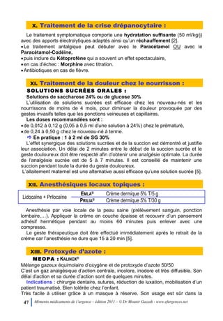 47 Mémento médicaments de l’urgence – édition 2011 – © Dr Mounir Gazzah - www.efurgences.net
X. Traitement de la crise drépanocytaire :
Le traitement symptomatique comporte une hydratation suffisante (50 ml/kg/j)
avec des apports électrolytiques adaptés ainsi qu’un réchauffement [2].
Le traitement antalgique peut débuter avec le Paracétamol OU avec le
Paracétamol-Codéine,
puis inclure du Kétoprofène qui a souvent un effet spectaculaire,
en cas d’échec : Morphine avec titration.
Antibiotiques en cas de fièvre.
XI. Traitement de la douleur chez le nourrisson :
SOLUTIONS SUCRÉES ORALES :
Solutions de saccharose 24% ou de glucose 30%
L’utilisation de solutions sucrées est efficace chez les nouveau-nés et les
nourrissons de moins de 4 mois, pour diminuer la douleur provoquée par des
gestes invasifs telles que les ponctions veineuses et capillaires.
Les doses recommandées sont :
de 0,012 à 0,12 g (0,05 à 0,5 ml d’une solution à 24%) chez le prématuré,
de 0,24 à 0,50 g chez le nouveau-né à terme.
 En pratique : 1 à 2 ml de SG 30%
L’effet synergique des solutions sucrées et de la succion est démontré et justifie
leur association. Un délai de 2 minutes entre le début de la succion sucrée et le
geste douloureux doit être respecté afin d’obtenir une analgésie optimale. La durée
de l’analgésie sucrée est de 5 à 7 minutes. Il est conseillé de maintenir une
succion pendant toute la durée du geste douloureux.
L’allaitement maternel est une alternative aussi efficace qu’une solution sucrée [5].
XII. Anesthésiques locaux topiques :
Lidocaïne + Prilocaïne
EMLA® Crème dermique 5% T/5 g
PRILIA® Crème dermique 5% T/30 g
Anesthésie par voie locale de la peau saine (prélèvement sanguin, ponction
lombaire,…). Appliquer la crème en couche épaisse et recouvrir d’un pansement
adhésif hermétique pendant au moins 60 minutes puis enlever avec une
compresse.
Le geste thérapeutique doit être effectué immédiatement après le retrait de la
crème car l’anesthésie ne dure que 15 à 20 min [5].
XIII. Protoxyde d’azote :
MEOPA : KALINOX®
Mélange gazeux équimolaire d’oxygène et de protoxyde d’azote 50/50
C’est un gaz analgésique d’action centrale, incolore, inodore et très diffusible. Son
délai d’action et sa durée d’action sont de quelques minutes.
Indications : chirurgie dentaire, sutures, réduction de luxation, mobilisation d’un
patient traumatisé. Bien tolérée chez l’enfant.
Très facile à utiliser grâce à un masque à réserve. Son usage est sûr dans la
 
