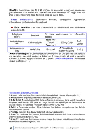 49 Mémento médicaments de l’urgence – édition 2011 – © Dr Mounir Gazzah - www.efurgences.net
(6) ATC : Commencer par 10 à 25 mg/jour en une prise le soir puis augmenter
graduellement pour atteindre la dose efficace sans dépasser 150 mg/jour en une
prise le soir. Réduire la dose de moitié chez les sujets âgés.
Effets Indésirables : Sécheresse buccale, constipation, hypotension
orthostatique, confusion chez le sujet âgé
2ème intention : en cas d’intolérance ou d’inefficacité des traitements
précédents [4].
Antalgiques
palier II
Tramadol
Si crises douloureuses ou inflammation
associée
Antiépileptiques
(66) Carbamazépine
TEGRETOL®
200 mg Comp
1 à 6
Comp/j
TAVER®
CARBATOL®
Antidepresseurs
ISRS
Venlafaxine EFFEXOR® LP 75 mg Gélule
25 et 50 mg Comp
1 à 3 /j
(66) Carbamazépine : Commencer par 200 mg/jour en une prise le soir pendant
une semaine, puis 400 mg/jour à diviser en 2 prises (matin et soir) la semaine
suivante, puis 600 mg/jour à diviser en 3 prises. Contre Indications : Grossesse
(risque tératogène ++).
RÉFÉRENCES BIBLIOGRAPHIQUES :
1. AFSSAPS : prise en charge des douleurs de l’adulte modérées à intenses, Mise au point 2011
2. HAS : syndromes drépanocytaires majeurs de l'adulte, janvier 2010
3. M. EL KHEBIR A. : actualisation 2008 de la conférence de consensus de la société francophone
d’urgences médicales de 1999. prise en charge des coliques néphrétiques de l’adulte dans les
services d’accueil et d’urgences, Progrès en urologie (2009) 19, 462 :473
4. OMÉDIT Ŕ Commission douleur : Fiche traitement des douleurs neuropathiques chez l'adulte,
http://www.omedit-centre.fr
5. PEDIADOL, traitement de la douleur de l'enfant, http://www.pediadol.org
6. SFMU : 3ème conférence de consensus, le traitement médicamenteux de la douleur de l'adulte dans
un service d'accueil et d'urgence, 1993
7. SFMU : 8ème conférence de consensus, prise en charge des coliques néphrétiques de l’adulte dans
les services d’accueil et d’urgences, 1999
 