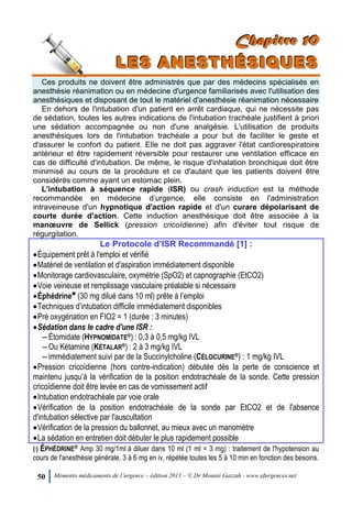 50 Mémento médicaments de l’urgence – édition 2011 – © Dr Mounir Gazzah - www.efurgences.net
CCChhhaaapppiiitttrrreee 111000
LLLEEESSS AAANNNEEESSSTTTHHHÉÉÉSSSIIIQQQUUUEEESSS
Ces produits ne doivent être administrés que par des médecins spécialisés en
anesthésie réanimation ou en médecine d'urgence familiarisés avec l'utilisation des
anesthésiques et disposant de tout le matériel d'anesthésie réanimation nécessaire
En dehors de l'intubation d'un patient en arrêt cardiaque, qui ne nécessite pas
de sédation, toutes les autres indications de l'intubation trachéale justifient à priori
une sédation accompagnée ou non d'une analgésie. L'utilisation de produits
anesthésiques lors de l'intubation trachéale a pour but de faciliter le geste et
d'assurer le confort du patient. Elle ne doit pas aggraver l'état cardiorespiratoire
antérieur et être rapidement réversible pour restaurer une ventilation efficace en
cas de difficulté d'intubation. De même, le risque d'inhalation bronchique doit être
minimisé au cours de la procédure et ce d'autant que les patients doivent être
considérés comme ayant un estomac plein.
L'intubation à séquence rapide (ISR) ou crash induction est la méthode
recommandée en médecine d’urgence, elle consiste en l'administration
intraveineuse d'un hypnotique d'action rapide et d'un curare dépolarisant de
courte durée d'action. Cette induction anesthésique doit être associée à la
manœuvre de Sellick (pression cricoïdienne) afin d'éviter tout risque de
régurgitation.
Le Protocole d’ISR Recommandé [1] :
Équipement prêt à l'emploi et vérifié
Matériel de ventilation et d'aspiration immédiatement disponible
Monitorage cardiovasculaire, oxymétrie (SpO2) et capnographie (EtCO2)
Voie veineuse et remplissage vasculaire préalable si nécessaire
Éphédrine6
(30 mg dilué dans 10 ml) prête à l’emploi
Techniques d’intubation difficile immédiatement disponibles
Pré oxygénation en FIO2 = 1 (durée : 3 minutes)
Sédation dans le cadre d'une ISR :
Ŕ Étomidate (HYPNOMIDATE®) : 0,3 à 0,5 mg/kg IVL
Ŕ Ou Kétamine (KÉTALAR®) : 2 à 3 mg/kg IVL
Ŕ immédiatement suivi par de la Succinylcholine (CÉLOCURINE®) : 1 mg/kg IVL
Pression cricoïdienne (hors contre-indication) débutée dès la perte de conscience et
maintenu jusqu’à la vérification de la position endotrachéale de la sonde. Cette pression
cricoïdienne doit être levée en cas de vomissement actif
Intubation endotrachéale par voie orale
Vérification de la position endotrachéale de la sonde par EtCO2 et de l'absence
d'intubation sélective par l'auscultation
Vérification de la pression du ballonnet, au mieux avec un manomètre
La sédation en entretien doit débuter le plus rapidement possible
(6
) ÉPHÉDRINE® Amp 30 mg/1ml à diluer dans 10 ml (1 ml = 3 mg) : traitement de l'hypotension au
cours de l'anesthésie générale, 3 à 6 mg en iv, répétée toutes les 5 à 10 min en fonction des besoins.
 