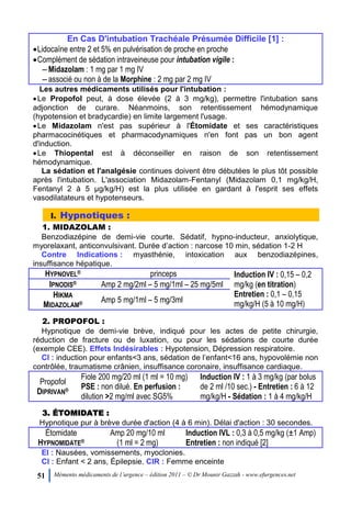 51 Mémento médicaments de l’urgence – édition 2011 – © Dr Mounir Gazzah - www.efurgences.net
En Cas D'intubation Trachéale Présumée Difficile [1] :
Lidocaïne entre 2 et 5% en pulvérisation de proche en proche
Complément de sédation intraveineuse pour intubation vigile :
Ŕ Midazolam : 1 mg par 1 mg IV
Ŕ associé ou non à de la Morphine : 2 mg par 2 mg IV
Les autres médicaments utilisés pour l'intubation :
Le Propofol peut, à dose élevée (2 à 3 mg/kg), permettre l'intubation sans
adjonction de curare. Néanmoins, son retentissement hémodynamique
(hypotension et bradycardie) en limite largement l'usage.
Le Midazolam n'est pas supérieur à l'Étomidate et ses caractéristiques
pharmacocinétiques et pharmacodynamiques n'en font pas un bon agent
d'induction.
Le Thiopental est à déconseiller en raison de son retentissement
hémodynamique.
La sédation et l'analgésie continues doivent être débutées le plus tôt possible
après l'intubation. L'association Midazolam-Fentanyl (Midazolam 0,1 mg/kg/H,
Fentanyl 2 à 5 µg/kg/H) est la plus utilisée en gardant à l'esprit ses effets
vasodilatateurs et hypotenseurs.
I. Hypnotiques :
1. MIDAZOLAM :
Benzodiazépine de demi-vie courte. Sédatif, hypno-inducteur, anxiolytique,
myorelaxant, anticonvulsivant. Durée d’action : narcose 10 min, sédation 1-2 H
Contre Indications : myasthénie, intoxication aux benzodiazépines,
insuffisance hépatique.
HYPNOVEL® princeps Induction IV : 0,15 Ŕ 0,2
mg/kg (en titration)
Entretien : 0,1 Ŕ 0,15
mg/kg/H (5 à 10 mg/H)
IPNODIS® Amp 2 mg/2ml Ŕ 5 mg/1ml Ŕ 25 mg/5ml
HIKMA
MIDAZOLAM® Amp 5 mg/1ml Ŕ 5 mg/3ml
2. PROPOFOL :
Hypnotique de demi-vie brève, indiqué pour les actes de petite chirurgie,
réduction de fracture ou de luxation, ou pour les sédations de courte durée
(exemple CEE). Effets Indésirables : Hypotension, Dépression respiratoire.
CI : induction pour enfants<3 ans, sédation de l’enfant<16 ans, hypovolémie non
contrôlée, traumatisme crânien, insuffisance coronaire, insuffisance cardiaque.
Propofol
DIPRIVAN®
Fiole 200 mg/20 ml (1 ml = 10 mg)
PSE : non dilué. En perfusion :
dilution >2 mg/ml avec SG5%
Induction IV : 1 à 3 mg/kg (par bolus
de 2 ml /10 sec.) - Entretien : 6 à 12
mg/kg/H - Sédation : 1 à 4 mg/kg/H
3. ÉTOMIDATE :
Hypnotique pur à brève durée d'action (4 à 6 min). Délai d'action : 30 secondes.
Étomidate
HYPNOMIDATE®
Amp 20 mg/10 ml
(1 ml = 2 mg)
Induction IVL : 0,3 à 0,5 mg/kg (±1 Amp)
Entretien : non indiqué [2]
EI : Nausées, vomissements, myoclonies.
CI : Enfant < 2 ans, Épilepsie. CIR : Femme enceinte
 