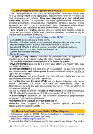 66 Mémento médicaments de l’urgence – édition 2011 – © Dr Mounir Gazzah - www.efurgences.net
II. Décompensation aigue de BPCO :
Les décompensations de broncho-pneumopathies chroniques obstructives
(BPCO) correspondent à une aggravation, habituellement rapide et réversible, de
l’état respiratoire des patients. Elles sont secondaires à des pathologies
surajoutées justifiant un traitement spécifique (pneumopathies infectieuses,
embolies pulmonaires, pneumothorax, insuffisance cardiaque gauche, erreurs
thérapeutiques, etc.), ou à une exacerbation des phénomènes inflammatoires
bronchiques et des symptômes de base (bronchorrhée, toux, dyspnée).
Leur gravité est variable, pouvant aller de formes bien tolérées prises en
charge en ambulatoire à faible coût jusqu’aux détresses respiratoires aiguës
relevant de la réanimation immédiate.
LES SIGNES DE GRAVITÉ DU BPCO :
- Comorbidité, oxygénothérapie à long terme,
- Agitation, confusion mentale, endormissement, «flapping trémor» voire coma,
- Fréquence respiratoire > 30c/mn, fréquence cardiaque > 110/mn,
- Épuisement, difficulté à parler, à tousser, respiration paradoxale, cyanose
- Collapsus, état de choc avec marbrures des genoux.
- Œdème des membres inférieurs,
- Signes de sepsis
Les gaz du sang artériels confirment la décompensation, en apprécient la
gravité et aident à surveiller l’évolution et à régler l’oxygénothérapie.
La conduite thérapeutique en présence de signes de gravité :
Oxygénothérapie prudente (2 à 3 l/min) pour obtenir une SaO2 >90% et/ou
une PaO2 >60 mmHg
Bronchodilatateurs : ß2 agonistes en nébulisations ou par voie générale
associés ou non aux anticholinergiques. Le vecteur de la nébulisation doit être de
l’air et non de l’oxygène.
Corticothérapie par voie générale. La corticothérapie inhalée ou orale est
beaucoup moins efficace que dans l’asthme [6].
La ventilation non invasive (VNI) est une bonne indication, elle permet
d’éviter l’intubation. Le mode VS-AI-PEP est recommandé dans les
décompensations de BPCO avec acidose respiratoire et pH < 7,35. La VS-PEP ne
doit pas être utilisée [4].
En cas de signes de gravité : intubation orotrachéale et ventilation mécanique
(VT< 10 ml/kg et fréquence basse 10 à 12 c/min, rapport I/E de 1/3 à 1/4).
Antibiothérapie seulement en cas d’infection bactérienne (expectorations
purulentes) : voir chapitre antibiotiques.
Traitement des facteurs de décompensation
Interdire tabac, oxygène à fort débit, sédatifs, opiacés, antitussifs et
bêtabloquants non cardio-sélectifs.
III. Broncho-dilatateurs Bêta 2 Mimétiques :
Indications : Asthme, BPCO. Autres indications en obstétrique : menace
d'accouchement prématuré (forme injectable).
Effets indésirables et précautions :
En aérosol, les bêta-2-mimétiques sont le plus souvent bien tolérés. Par contre,
 