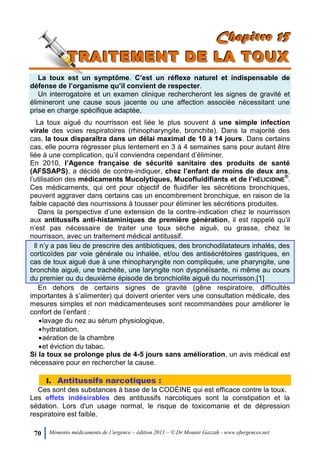 70 Mémento médicaments de l’urgence – édition 2011 – © Dr Mounir Gazzah - www.efurgences.net
CCChhhaaapppiiitttrrreee 111555
TTTRRRAAAIIITTTEEEMMMEEENNNTTT DDDEEE LLLAAA TTTOOOUUUXXX
La toux est un symptôme. C’est un réflexe naturel et indispensable de
défense de l’organisme qu’il convient de respecter.
Un interrogatoire et un examen clinique rechercheront les signes de gravité et
élimineront une cause sous jacente ou une affection associée nécessitant une
prise en charge spécifique adaptée.
La toux aiguë du nourrisson est liée le plus souvent à une simple infection
virale des voies respiratoires (rhinopharyngite, bronchite). Dans la majorité des
cas, la toux disparaîtra dans un délai maximal de 10 à 14 jours. Dans certains
cas, elle pourra régresser plus lentement en 3 à 4 semaines sans pour autant être
liée à une complication, qu’il conviendra cependant d’éliminer.
En 2010, l’Agence française de sécurité sanitaire des produits de santé
(AFSSAPS), a décidé de contre-indiquer, chez l’enfant de moins de deux ans,
l’utilisation des médicaments Mucolytiques, Mucofluidifiants et de l’HÉLICIDINE
®
.
Ces médicaments, qui ont pour objectif de fluidifier les sécrétions bronchiques,
peuvent aggraver dans certains cas un encombrement bronchique, en raison de la
faible capacité des nourrissons à tousser pour éliminer les sécrétions produites.
Dans la perspective d’une extension de la contre-indication chez le nourrisson
aux antitussifs anti-histaminiques de première génération, il est rappelé qu’il
n’est pas nécessaire de traiter une toux sèche aiguë, ou grasse, chez le
nourrisson, avec un traitement médical antitussif.
Il n’y a pas lieu de prescrire des antibiotiques, des bronchodilatateurs inhalés, des
corticoïdes par voie générale ou inhalée, et/ou des antisécrétoires gastriques, en
cas de toux aiguë due à une rhinopharyngite non compliquée, une pharyngite, une
bronchite aiguë, une trachéite, une laryngite non dyspnéïsante, ni même au cours
du premier ou du deuxième épisode de bronchiolite aiguë du nourrisson.[1]
En dehors de certains signes de gravité (gêne respiratoire, difficultés
importantes à s’alimenter) qui doivent orienter vers une consultation médicale, des
mesures simples et non médicamenteuses sont recommandées pour améliorer le
confort de l’enfant :
lavage du nez au sérum physiologique,
hydratation,
aération de la chambre
et éviction du tabac.
Si la toux se prolonge plus de 4-5 jours sans amélioration, un avis médical est
nécessaire pour en rechercher la cause.
I. Antitussifs narcotiques :
Ces sont des substances à base de la CODÉINE qui est efficace contre la toux.
Les effets indésirables des antitussifs narcotiques sont la constipation et la
sédation. Lors d'un usage normal, le risque de toxicomanie et de dépression
respiratoire est faible.
 