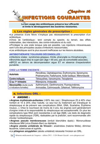 73 Mémento médicaments de l’urgence – édition 2011 – © Dr Mounir Gazzah - www.efurgences.net
CCChhhaaapppiiitttrrreee 111666
IIINNNFFFEEECCCTTTIIIOOONNNSSS CCCOOOUUURRRAAANNNTTTEEESSS
Le bon usage des antibiotiques préserve leur efficacité
et limite le développement des bactéries résistantes.
I. Les règles générales de prescription :
La présence d’une fièvre n’implique pas nécessairement la prescription d’un
antibiotique.
Choix de l’antibiotique : tenir compte du spectre, du terrain, des effets
indésirables, des interactions, des contre-indications et du coût.
Privilégier la voie orale lorsque cela est possible. Les injections intraveineuses
sont l’une des principales causes d’infections nosocomiales.
Les antibiotiques sont le plus souvent inefficaces sur les lésions abcédées.
ANTIBIOTHÉRAPIE TOUJOURS DÉCONSEILLÉE :
Infections virales : syndromes grippaux, rhinite, pharyngite ou rhinopharyngite,
Bronchite aiguë chez le sujet sain (âge < 65 ans, pas de comorbidité associée),
BPCO en dehors de décompensation aigue ET en absence d’expectoration
purulente.
CHEZ LA FEMME ENCEINTE :
Autorisés
Pénicillines, Céphalosporines, Érythromycine, Spiramycine,
Pristinamycine, Fosfomycine, Acide fusidique, Métronidazole
Contre-indiqués Tétracyclines, Vancomycine, Teicoplanine
CI au 1er trimestre Rifampicine, Imidazolés
Déconseillés (durée courte
si indications formelles)
Azithromycine, Clarithromycine, Fluoroquinolones,
Aminosides, Cotrimoxazole, Céfadroxil, Télithromycine
II. Infections ORL :
ANGINE :
Angines érythémato-pultacées (>90% des cas) : Streptocoque 25 à 40% chez
l’enfant et 10 à 25% chez l’adulte. Le seul but du traitement est d’éradiquer le
streptocoque et de prévenir ses complications (RAA, GNA, Scarlatine, Érythème
noueux,..). Chez le nourrisson de moins de 3 ans, les angines sont généralement
d’origine virale et la responsabilité du streptocoque est exceptionnelle. En plus les
complications type RAA sont inexistantes à cet âge [5][8]. Les tests de diagnostic
rapide du streptocoque (TDR), réalisables par le praticien, sont recommandés afin
d’éviter l’antibiothérapie.
Angines pseudo membraneuses (enduit blanchâtre épais) : Mononucléose
infectieuse MNI (virus Ebstein-Barr) ou diphtérie.
Angine ulcérée unilatérale de Vincent : anaérobies (haleine fétide), éliminez
leucémie, tuberculose et syphilis.
Le phlegmon amygdalien (abcès unilatéral) nécessite l’incision en ORL.
 