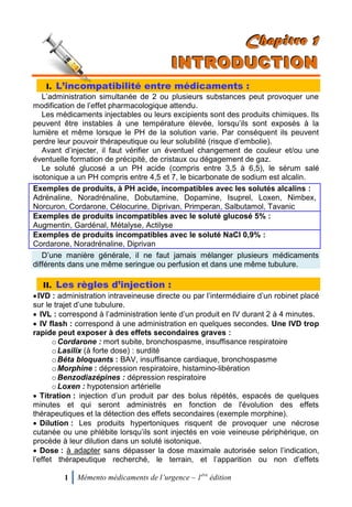 1 Mémento médicaments de l’urgence – 1ère
édition
CCChhhaaapppiiitttrrreee 111
IIINNNTTTRRROOODDDUUUCCCTTTIIIOOONNN
I. L’incompatibilité entre médicaments :
L’administration simultanée de 2 ou plusieurs substances peut provoquer une
modification de l’effet pharmacologique attendu.
Les médicaments injectables ou leurs excipients sont des produits chimiques. Ils
peuvent être instables à une température élevée, lorsqu’ils sont exposés à la
lumière et même lorsque le PH de la solution varie. Par conséquent ils peuvent
perdre leur pouvoir thérapeutique ou leur solubilité (risque d’embolie).
Avant d’injecter, il faut vérifier un éventuel changement de couleur et/ou une
éventuelle formation de précipité, de cristaux ou dégagement de gaz.
Le soluté glucosé a un PH acide (compris entre 3,5 à 6,5), le sérum salé
isotonique a un PH compris entre 4,5 et 7, le bicarbonate de sodium est alcalin.
Exemples de produits, à PH acide, incompatibles avec les solutés alcalins :
Adrénaline, Noradrénaline, Dobutamine, Dopamine, Isuprel, Loxen, Nimbex,
Norcuron, Cordarone, Célocurine, Diprivan, Primperan, Salbutamol, Tavanic
Exemples de produits incompatibles avec le soluté glucosé 5% :
Augmentin, Gardénal, Métalyse, Actilyse
Exemples de produits incompatibles avec le soluté NaCl 0,9% :
Cordarone, Noradrénaline, Diprivan
D’une manière générale, il ne faut jamais mélanger plusieurs médicaments
différents dans une même seringue ou perfusion et dans une même tubulure.
II. Les règles d’injection :
IVD : administration intraveineuse directe ou par l’intermédiaire d’un robinet placé
sur le trajet d’une tubulure.
 IVL : correspond à l’administration lente d’un produit en IV durant 2 à 4 minutes.
 IV flash : correspond à une administration en quelques secondes. Une IVD trop
rapide peut exposer à des effets secondaires graves :
oCordarone : mort subite, bronchospasme, insuffisance respiratoire
oLasilix (à forte dose) : surdité
oBéta bloquants : BAV, insuffisance cardiaque, bronchospasme
oMorphine : dépression respiratoire, histamino-libération
oBenzodiazépines : dépression respiratoire
oLoxen : hypotension artérielle
 Titration : injection d’un produit par des bolus répétés, espacés de quelques
minutes et qui seront administrés en fonction de l'évolution des effets
thérapeutiques et la détection des effets secondaires (exemple morphine).
 Dilution : Les produits hypertoniques risquent de provoquer une nécrose
cutanée ou une phlébite lorsqu’ils sont injectés en voie veineuse périphérique, on
procède à leur dilution dans un soluté isotonique.
 Dose : à adapter sans dépasser la dose maximale autorisée selon l’indication,
l’effet thérapeutique recherché, le terrain, et l’apparition ou non d’effets
 