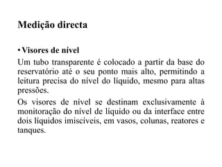 Medição directa
•Visores de nível
Um tubo transparente é colocado a partir da base do
reservatório até o seu ponto mais alto, permitindo a
leitura precisa do nível do líquido, mesmo para altas
pressões.
Os visores de nível se destinam exclusivamente à
monitoração do nível de líquido ou da interface entre
dois líquidos imiscíveis, em vasos, colunas, reatores e
tanques.
 