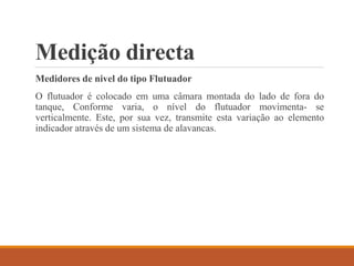 Medição directa
Medidores de nivel do tipo Flutuador
O flutuador é colocado em uma câmara montada do lado de fora do
tanque, Conforme varia, o nível do flutuador movimenta- se
verticalmente. Este, por sua vez, transmite esta variação ao elemento
indicador através de um sistema de alavancas.
 