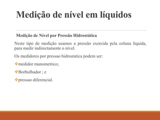 Medição de nível em líquidos
Medição de Nível por Pressão Hidrostática
Neste tipo de medição usamos a pressão exercida pela coluna líquida,
para medir indirectamente o nível.
Os medidores por pressao hidrostatica podem ser:
medidor manometrico;
Borbulhador ; e
pressao diferencial.
 