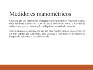 Medidores manométricos
Consiste em um manómetro conectado directamente ao fundo do tanque,
onde também podem ser vistos diversos acessórios, como a válvula de
fechamento para a manutenção do liquido e vaso de decantação.
Este instrumento é adequando apenas para fluidos limpos, não corrosivos
ou com sólidos em suspensão, uma vez que o fole pode ser destruído ou
bloqueado perdendo a sua elasticidade.
 
