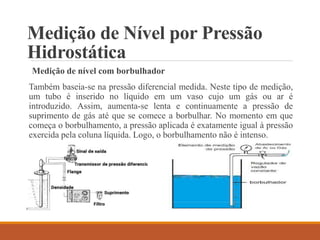 Medição de Nível por Pressão
Hidrostática
Medição de nível com borbulhador
Também baseia-se na pressão diferencial medida. Neste tipo de medição,
um tubo é inserido no líquido em um vaso cujo um gás ou ar é
introduzido. Assim, aumenta-se lenta e continuamente a pressão de
suprimento de gás até que se comece a borbulhar. No momento em que
começa o borbulhamento, a pressão aplicada é exatamente igual à pressão
exercida pela coluna líquida. Logo, o borbulhamento não é intenso.
 