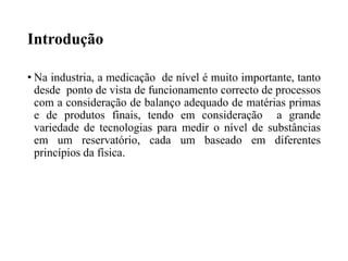 Introdução
• Na industria, a medicação de nível é muito importante, tanto
desde ponto de vista de funcionamento correcto de processos
com a consideração de balanço adequado de matérias primas
e de produtos finais, tendo em consideração a grande
variedade de tecnologias para medir o nível de substâncias
em um reservatório, cada um baseado em diferentes
princípios da física.
 