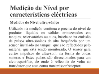 Medição de Nível por
características eléctricas
Medidor de Nível ultra-sónico
Utilizado na medição contínua e precisa do nível de
produtos líquidos ou sólidos armazenados em
tanques, reservatórios ou silos, baseia-se na emissão
de pulsos ultra-sónicos de alta frequência por um
sensor instalado no tanque que são reflectidos pelo
material que está sendo monitorado, O sensor gera
curtos impulsos de ultra-som, na forma de ondas
sonoras e Estes pulsos são direccionados para um
alvo específico, de onde é reflectida de volta ao
transdutor que atua como transmissor/receptor.
 