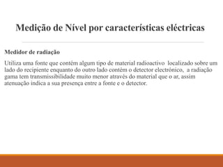 Medição de Nível por características eléctricas
Medidor de radiação
Utiliza uma fonte que contém algum tipo de material radioactivo localizado sobre um
lado do recipiente enquanto do outro lado contém o detector electrónico, a radiação
gama tem transmissibilidade muito menor através do material que o ar, assim
atenuação indica a sua presença entre a fonte e o detector.
 