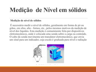 Medição de Nível em sólidos
Medição de nível de sólidos
É necessário medir o nível de sólidos, geralmente em forma de pó ou
grãos, em silos, alto - fornos, etc., pelos mesmos motivos da medição de
nível dos líquidos. Esta medição é comummente feita por dispositivos
eletromecânicos, onde é colocada uma sonda sobre a carga ou conteúdo.
O cabo da sonda movimenta um transdutor eletromecânico, que envia
um sinal para um indicador, cuja escala é graduada para nível e radiação
 