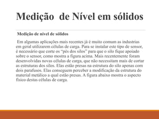 Medição de Nível em sólidos
Medição de nível de sólidos
Em algumas aplicações mais recentes já é muito comum as industrias
em geral utilizarem células de carga. Para se instalar este tipo de sensor,
é necessário que corte os “pés dos silos” para que o silo fique apoiado
sobre o sensor, como mostra a figura acima. Mais recentemente foram
desenvolvidas novas células de carga, que não necessitam mais de cortar
as estruturas dos silos. Elas estão presas na estrutura do silo apenas com
dois parafusos. Elas conseguem perceber a modificação da estrutura do
material metálico a qual estão presas. A figura abaixo mostra o aspecto
físico destas células de carga.
 