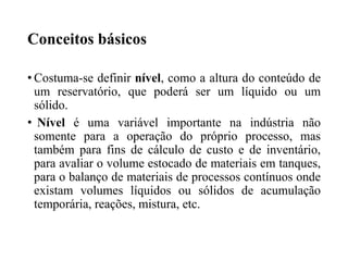 Conceitos básicos
• Costuma-se definir nível, como a altura do conteúdo de
um reservatório, que poderá ser um líquido ou um
sólido.
• Nível é uma variável importante na indústria não
somente para a operação do próprio processo, mas
também para fins de cálculo de custo e de inventário,
para avaliar o volume estocado de materiais em tanques,
para o balanço de materiais de processos contínuos onde
existam volumes líquidos ou sólidos de acumulação
temporária, reações, mistura, etc.
 