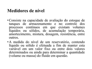 Medidores de nível
•Consiste na capacidade de avaliação do estoque de
tanques de armazenamento e no controle dos
processos contínuos em que existam volumes
líquidos ou sólidos, de acumulação temporária,
amortecimento, mistura, dosagem, resistência, entre
outros.
•A medida do nível de um reservatório, contendo
líquido ou sólido é efetuada a fim de manter esta
variável em um valor fixo ou entre dois valores
determinados ou ainda para determinar a quantidade
(volume ou massa) do fluido em questão.
 