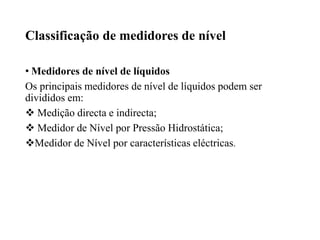 Classificação de medidores de nível
• Medidores de nível de líquidos
Os principais medidores de nível de líquidos podem ser
divididos em:
 Medição directa e indirecta;
 Medidor de Nível por Pressão Hidrostática;
Medidor de Nível por características eléctricas.
 