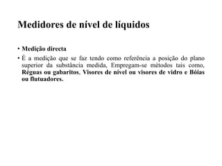 Medidores de nível de líquidos
• Medição directa
• É a medição que se faz tendo como referência a posição do plano
superior da substância medida, Empregam-se métodos tais como,
Réguas ou gabaritos, Visores de nível ou visores de vidro e Bóias
ou flutuadores.
 