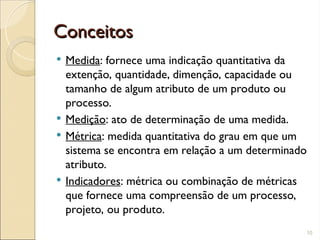 Conceitos
Conceitos
 Medida: fornece uma indicação quantitativa da
extenção, quantidade, dimenção, capacidade ou
tamanho de algum atributo de um produto ou
processo.
 Medição: ato de determinação de uma medida.
 Métrica: medida quantitativa do grau em que um
sistema se encontra em relação a um determinado
atributo.
 Indicadores: métrica ou combinação de métricas
que fornece uma compreensão de um processo,
projeto, ou produto.
10
 
