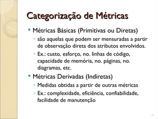 Categorização de Métricas
Categorização de Métricas
 Métricas Básicas (Primitivas ou Diretas)
◦ são aquelas que podem ser mensuradas a partir
de observação direta dos atributos envolvidos.
◦ Ex.: custo, esforço, no. linhas de código,
capacidade de memória, no. páginas, no.
diagramas, etc.
 Métricas Derivadas (Indiretas)
◦ Medidas obtidas a partir de outras métricas
◦ Ex.: complexidade, eficiência, confiabilidade,
facilidade de manutenção
11
 