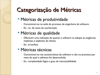 Categorização de Métricas
Categorização de Métricas
 Métricas de produtividade
◦ Concentram-se na saída do processo de engenharia de software.
◦ Ex.: no. de casos de uso/iteração.
 Métricas de qualidade
◦ Oferecem uma indicação de quanto o software se adeqüa às exigências
implícitas e explícitas do cliente.
◦ Ex.: erros/fase
 Métricas técnicas
◦ Concentram-se nas características do software e não no processo por
meio do qual o software foi desenvolvido.
◦ Ex.: complexidade lógica e grau de manutenibilidade
13
 