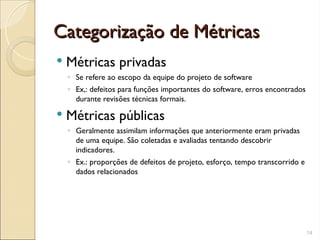 Categorização de Métricas
Categorização de Métricas
 Métricas privadas
◦ Se refere ao escopo da equipe do projeto de software
◦ Ex,: defeitos para funções importantes do software, erros encontrados
durante revisões técnicas formais.
 Métricas públicas
◦ Geralmente assimilam informações que anteriormente eram privadas
de uma equipe. São coletadas e avaliadas tentando descobrir
indicadores.
◦ Ex.: proporções de defeitos de projeto, esforço, tempo transcorrido e
dados relacionados
14
 