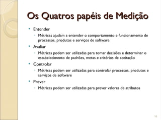 Os Quatros papéis de Medição
Os Quatros papéis de Medição
 Entender
◦ Métricas ajudam a entender o comportamento e funcionamento de
processos, produtos e serviços de software
 Avaliar
◦ Métricas podem ser utilizadas para tomar decisões e determinar o
estabelecimento de padrões, metas e critérios de aceitação
 Controlar
◦ Métricas podem ser utilizadas para controlar processos, produtos e
serviços de software
 Prever
◦ Métricas podem ser utilizadas para prever valores de atributos
16
 