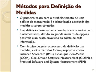 Métodos para Definição de
Métodos para Definição de
Medidas
Medidas
 O primeiro passo para o estabelecimento de uma
política de mensuração é a identificação adequada das
medidas a serem coletadas
 Essa definição deve ser feita com base em critérios bem
fundamentados, devido ao grande número de opções
possíveis e ao custo envolvido na coleta de cada
informação.
 Com intuito de guiar o processo de definição das
medidas, vários métodos foram propostos, como
Balanced Scorecard (BSC), Goal-Question-Metric
(GQM), Goal-Driven Software Measurement (GDSM) e
Practical Software and System Measurement (PSM)
17
 