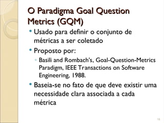 O Paradigma Goal Question
O Paradigma Goal Question
Metrics (GQM)
Metrics (GQM)
 Usado para definir o conjunto de
métricas a ser coletado
 Proposto por:
◦ Basili and Rombach’s, Goal-Question-Metrics
Paradigm, IEEE Transactions on Software
Engineering, 1988.
 Baseia-se no fato de que deve existir uma
necessidade clara associada a cada
métrica
18
 