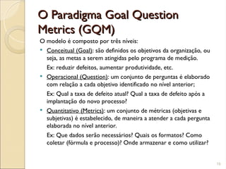 O Paradigma Goal Question
O Paradigma Goal Question
Metrics (GQM)
Metrics (GQM)
O modelo é composto por três níveis:
 Conceitual (Goal): são definidos os objetivos da organização, ou
seja, as metas a serem atingidas pelo programa de medição.
Ex: reduzir defeitos, aumentar produtividade, etc.
 Operacional (Question): um conjunto de perguntas é elaborado
com relação a cada objetivo identificado no nível anterior;
Ex: Qual a taxa de defeito atual? Qual a taxa de defeito após a
implantação do novo processo?
 Quantitativo (Metrics): um conjunto de métricas (objetivas e
subjetivas) é estabelecido, de maneira a atender a cada pergunta
elaborada no nível anterior.
Ex: Que dados serão necessários? Quais os formatos? Como
coletar (fórmula e processo)? Onde armazenar e como utilizar?
19
 