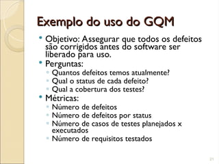 Exemplo do uso do GQM
Exemplo do uso do GQM
 Objetivo: Assegurar que todos os defeitos
são corrigidos antes do software ser
liberado para uso.
 Perguntas:
◦ Quantos defeitos temos atualmente?
◦ Qual o status de cada defeito?
◦ Qual a cobertura dos testes?
 Métricas:
◦ Número de defeitos
◦ Número de defeitos por status
◦ Número de casos de testes planejados x
executados
◦ Número de requisitos testados
21
 