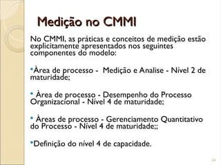 Medição no CMMI
Medição no CMMI
No CMMI, as práticas e conceitos de medição estão
explicitamente apresentados nos seguintes
componentes do modelo:
Àrea de processo - Medição e Analise - Nível 2 de
maturidade;
 Àrea de processo - Desempenho do Processo
Organizacional - Nível 4 de maturidade;
 Àreas de processo - Gerenciamento Quantitativo
do Processo - Nível 4 de maturidade;;
Definição do nível 4 de capacidade.
24
 