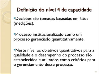 Definição do nível 4 de capacidade
Definição do nível 4 de capacidade
Decisões são tomadas baseadas em fatos
(medições).
Processo institucionalizado como um
processo gerenciado quantitativamente.
Neste nível os objetivos quantitativos para a
qualidade e o desempenho do processo são
estabelecidos e utilizados como critérios para
o gerenciamento desse processo.
28
 