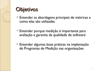 Objetivos
Objetivos
 Entender as abordagens principais de métricas e
como elas são utilizadas
 Entender porque medição é importante para
avaliação e garantia da qualidade de software
 Entender algumas boas práticas na implantação
de Programas de Medição nas organizações
3
 