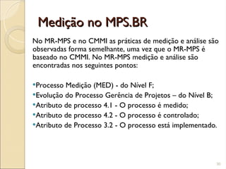 Medição no MPS.BR
Medição no MPS.BR
No MR-MPS e no CMMI as práticas de medição e análise são
observadas forma semelhante, uma vez que o MR-MPS é
baseado no CMMI. No MR-MPS medição e análise são
encontradas nos seguintes pontos:
Processo Medição (MED) - do Nível F;
Evolução do Processo Gerência de Projetos – do Nível B;
Atributo de processo 4.1 - O processo é medido;
Atributo de processo 4.2 - O processo é controlado;
Atributo de Processo 3.2 - O processo está implementado.
30
 