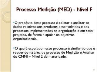 Processo Medição (MED) - Nível F
Processo Medição (MED) - Nível F
O propósito desse processo é coletar e analisar os
dados relativos aos produtos desenvolvidos e aos
processos implementados na organização e em seus
projetos, de forma a apoiar os objetivos
organizacionais.
O que é esperado nesse processo é similar ao que é
requerido na área de processo de Medição e Análise
do CMMI – Nível 2 de maturidade.
31
 