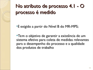 No atributo de processo 4.1 - O
No atributo de processo 4.1 - O
processo é medido
processo é medido
É exigido a partir do Nível B do MR-MPS;
Tem o objetivo de garantir a existência de um
sistema efetivo para coleta de medidas relevantes
para o desempenho do processo e a qualidade
dos produtos de trabalho
33
 