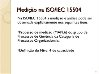 Medição na ISO/IEC 15504
Medição na ISO/IEC 15504
Na ISO/IEC 15504 a medição e análise pode ser
observada explicitamente nos seguintes itens:
Processo de medição (MAN.6) do grupo de
Processos de Gerência da Categoria de
Processos Organizacionais;
Definição do Nível 4 de capacidade
36
 
