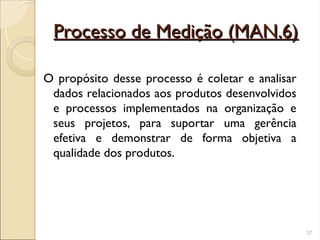 Processo de Medição (MAN.6)
Processo de Medição (MAN.6)
O propósito desse processo é coletar e analisar
dados relacionados aos produtos desenvolvidos
e processos implementados na organização e
seus projetos, para suportar uma gerência
efetiva e demonstrar de forma objetiva a
qualidade dos produtos.
37
 