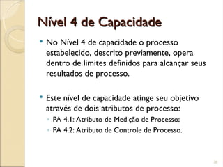 Nível 4 de Capacidade
Nível 4 de Capacidade
 No Nível 4 de capacidade o processo
estabelecido, descrito previamente, opera
dentro de limites definidos para alcançar seus
resultados de processo.
 Este nível de capacidade atinge seu objetivo
através de dois atributos de processo:
◦ PA 4.1: Atributo de Medição de Processo;
◦ PA 4.2: Atributo de Controle de Processo.
38
 
