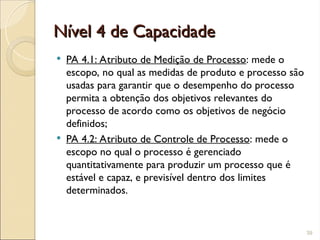 Nível 4 de Capacidade
Nível 4 de Capacidade
 PA 4.1: Atributo de Medição de Processo: mede o
escopo, no qual as medidas de produto e processo são
usadas para garantir que o desempenho do processo
permita a obtenção dos objetivos relevantes do
processo de acordo como os objetivos de negócio
definidos;
 PA 4.2: Atributo de Controle de Processo: mede o
escopo no qual o processo é gerenciado
quantitativamente para produzir um processo que é
estável e capaz, e previsível dentro dos limites
determinados.
39
 