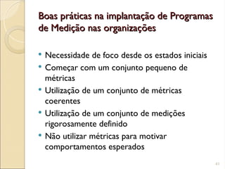 Boas práticas na implantação de Programas
Boas práticas na implantação de Programas
de Medição nas organizações
de Medição nas organizações
 Necessidade de foco desde os estados iniciais
 Começar com um conjunto pequeno de
métricas
 Utilização de um conjunto de métricas
coerentes
 Utilização de um conjunto de medições
rigorosamente definido
 Não utilizar métricas para motivar
comportamentos esperados
41
 