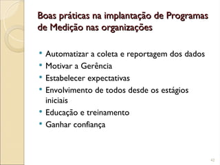 Boas práticas na implantação de Programas
Boas práticas na implantação de Programas
de Medição nas organizações
de Medição nas organizações
 Automatizar a coleta e reportagem dos dados
 Motivar a Gerência
 Estabelecer expectativas
 Envolvimento de todos desde os estágios
iniciais
 Educação e treinamento
 Ganhar confiança
42
 