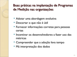 Boas práticas na implantação de Programas
Boas práticas na implantação de Programas
de Medição nas organizações
de Medição nas organizações
 Adotar uma abordagem evolutiva
 Descartar o que não é útil
 Fornecer informações corretas para pessoas
certas
 Incentivar os desenvolvedores a fazer uso das
métricas
 Compreender que a adoção leva tempo
 Má interpretação dos dados
43
 