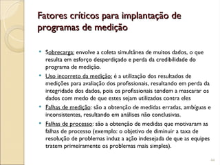 Fatores críticos para implantação de
Fatores críticos para implantação de
programas de medição
programas de medição
 Sobrecarga: envolve a coleta simultânea de muitos dados, o que
resulta em esforço desperdiçado e perda da credibilidade do
programa de medição.
 Uso incorreto da medição: é a utilização dos resultados de
medições para avaliação dos profissionais, resultando em perda da
integridade dos dados, pois os profissionais tendem a mascarar os
dados com medo de que estes sejam utilizados contra eles
 Falhas de medição: são a obtenção de medidas erradas, ambíguas e
inconsistentes, resultando em análises não conclusivas.
 Falhas de processo: são a obtenção de medidas que motivaram as
falhas de processo (exemplo: o objetivo de diminuir a taxa de
resolução de problemas induz a ação indesejada de que as equipes
tratem primeiramente os problemas mais simples).
44
 