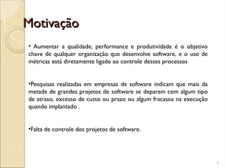 Motivação
Motivação
5
• Aumentar a qualidade, performance e produtividade é o objetivo
chave de qualquer organização que desenvolve software, e o uso de
métricas está diretamente ligado ao controle desses processos
•Pesquisas realizadas em empresas de software indicam que mais da
metade de grandes projetos de software se deparam com algum tipo
de atraso, excesso de custo ou prazo ou algum fracasso na execução
quando implantado .
•Falta de controle dos projetos de software.
 