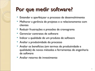 Por que medir software?
Por que medir software?
 Entender e aperfeiçoar o processo de desenvolvimento
 Melhorar a gerência de projetos e o relacionamento com
clientes
 Reduzir frustrações e pressões de cronograma
 Gerenciar contratos de software
 Indicar a qualidade de um produto de software
 Avaliar a produtividade do processo
 Avaliar os benefícios (em termos de produtividade e
qualidade) de novos métodos e ferramentas de engenharia
de software
 Avaliar retorno de investimento
6
 