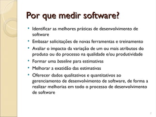 Por que medir software?
Por que medir software?
 Identificar as melhores práticas de desenvolvimento de
software
 Embasar solicitações de novas ferramentas e treinamento
 Avaliar o impacto da variação de um ou mais atributos do
produto ou do processo na qualidade e/ou produtividade
 Formar uma baseline para estimativas
 Melhorar a exatidão das estimativas
 Oferecer dados qualitativos e quantitativos ao
gerenciamento de desenvolvimento de software, de forma a
realizar melhorias em todo o processo de desenvolvimento
de software
7
 