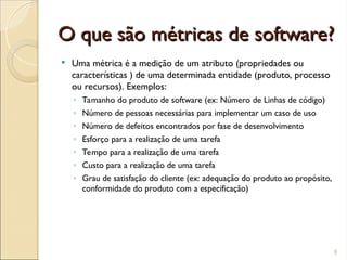 O que são métricas de software?
O que são métricas de software?
 Uma métrica é a medição de um atributo (propriedades ou
características ) de uma determinada entidade (produto, processo
ou recursos). Exemplos:
◦ Tamanho do produto de software (ex: Número de Linhas de código)
◦ Número de pessoas necessárias para implementar um caso de uso
◦ Número de defeitos encontrados por fase de desenvolvimento
◦ Esforço para a realização de uma tarefa
◦ Tempo para a realização de uma tarefa
◦ Custo para a realização de uma tarefa
◦ Grau de satisfação do cliente (ex: adequação do produto ao propósito,
conformidade do produto com a especificação)
9
 